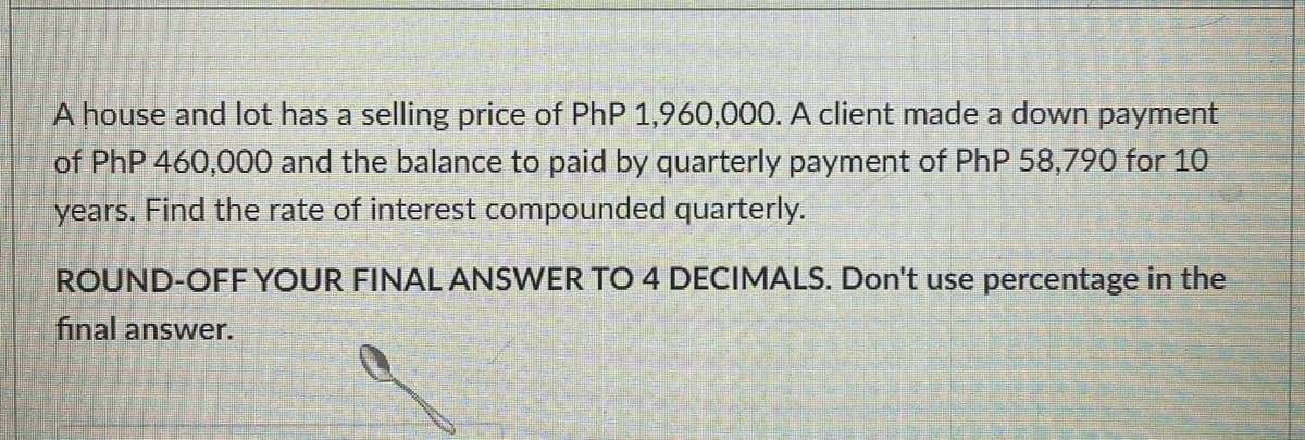A house and lot has a selling price of PhP 1,960,000. A client made a down payment
of PhP 460,000 and the balance to paid by quarterly payment of PhP 58,790 for 10
years. Find the rate of interest compounded quarterly.
ROUND-OFF YOUR FINAL ANSWER TO 4 DECIMALS. Don't use percentage in the
final answer.
