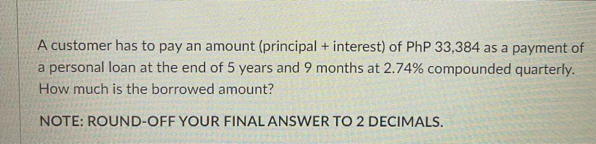 A customer has to pay an amount (principal + interest) of PhP 33,384 as a payment of
a personal loan at the end of 5 years and 9 months at 2.74% compounded quarterly.
How much is the borrowed amount?
NOTE: ROUND-OFF YOUR FINAL ANSWER TO 2 DECIMALS.
