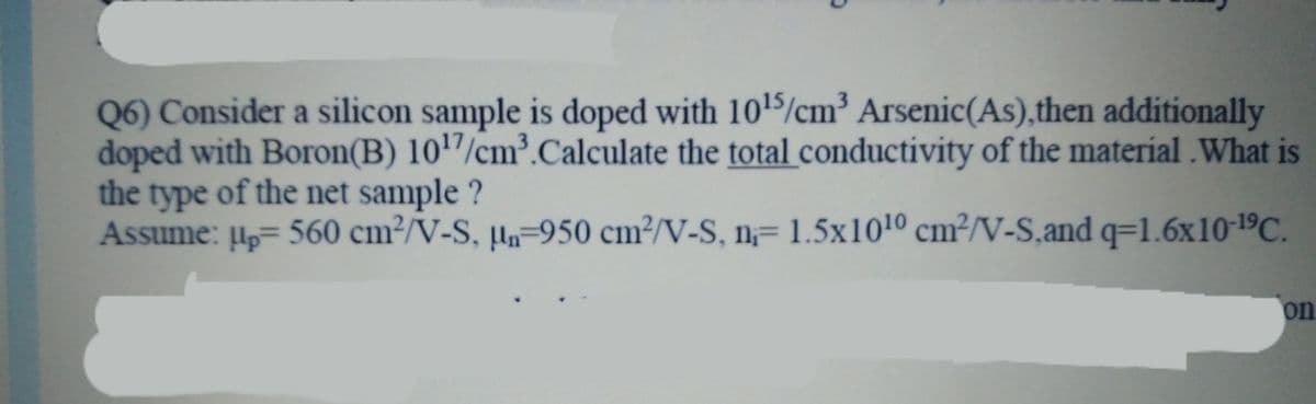 Q6) Consider a silicon sample is doped with 1015/cm³ Arsenic(As),then additionally
doped with Boron(B) 1017/cm³.Calculate the total conductivity of the material .What is
the type of the net sample
Assume: H,= 560 cm²/V-S, µ-950 cm²/V-S, n= 1.5x1010 cm²/V-S,and q=1.6x10-19C.
on
