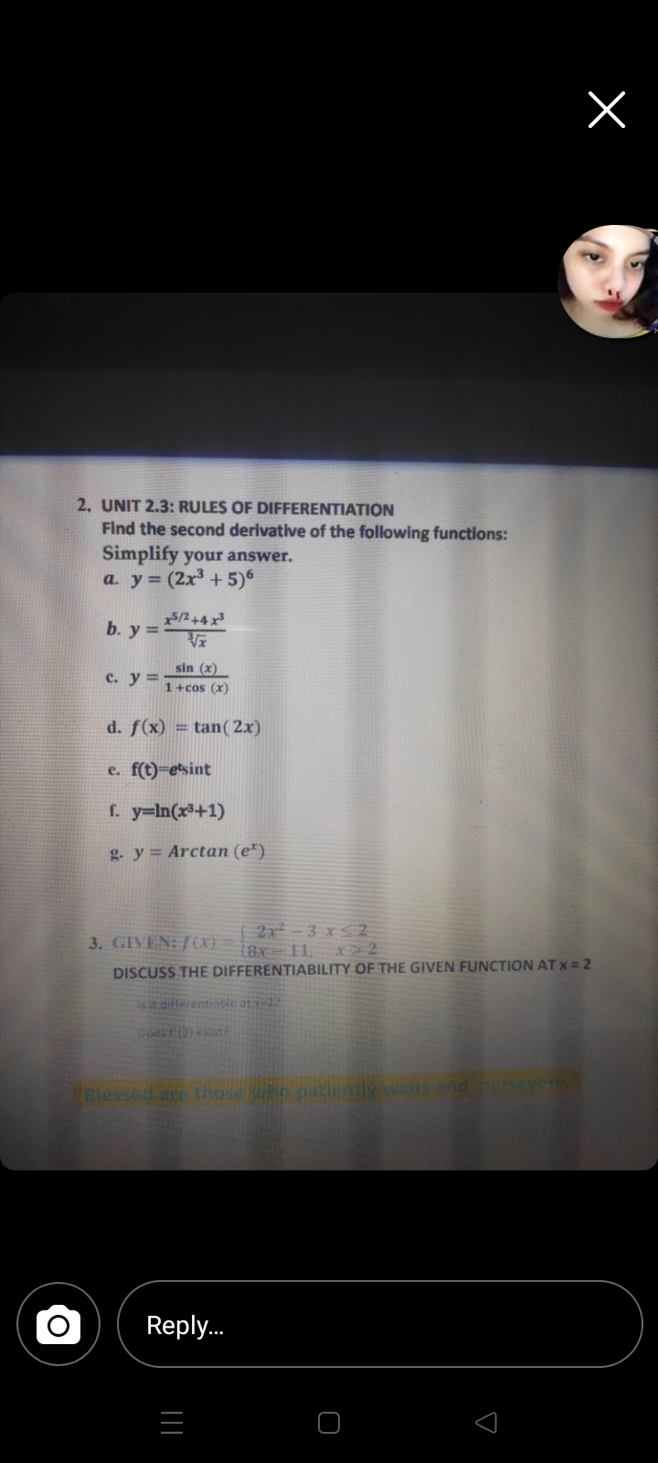 2. UNIT 2.3: RULES OF DIFFERENTIATION
Find the second derivative of the following functions:
Simplify your answer.
a. y = (2x3 + 5)6
5/2+4 x
b. y =
sin (x)
c. y ==
1+cos (x)
d. f(x) = tan( 2x)
e. f(t)=esint
f. y=In(x3+1)
g. y= Arctan (e*)
2x -3 x$2
2
DISCUSS THE DIFFERENTIABILITY OF THE GIVEN FUNCTION AT x = 2
3. GIVEN: /(X) [8x = 11,
it differentiable at 22
Dodstjexist
Blessed ar those wo atier
aits and persevere
Reply.
