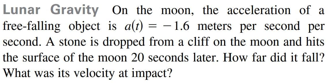 Lunar Gravity On the moon, the acceleration of a
free-falling object is a(t) = -1.6 meters per second per
second. A stone is dropped from a cliff on the moon and hits
the surface of the moon 20 seconds later. How far did it fall?
What was its velocity at impact?
