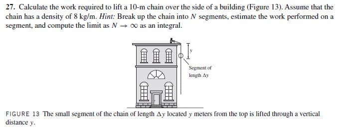 27. Calculate the work required to lift a 10-m chain over the side of a building (Figure 13). Assume that the
chain has a density of 8 kg/m. Hint: Break up the chain into N segments, estimate the work performed on a
segment, and compute the limit as N → 00 as an integral.
Segment of
length Ay
FIGURE 13 The small segment of the chain of length Ay located y meters from the top is lifted through a vertical
distance y.
(H)
