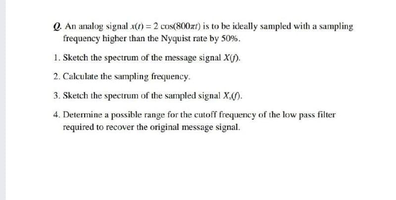 Q. An analog signal x(1) = 2 cos(800at) is to be ideally sampled with a sampling
frequency higher than the Nyquist rate by 50%.
1. Sketch the spectrum of the message signal X(f).
2. Calculate the sampling frequency.
3. Sketch the spectrum of the sampled signal X,().
4. Determine a possible range for the cutoff frequency of the low pass filter
required to recover the original message signal.
