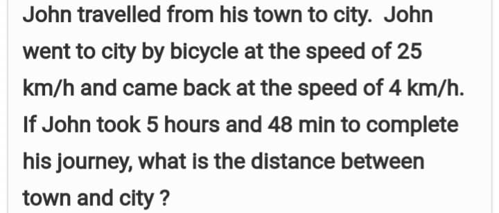 John travelled from his town to city. John
went to city by bicycle at the speed of 25
km/h and came back at the speed of 4 km/h.
If John took 5 hours and 48 min to complete
his journey, what is the distance between
town and city ?
