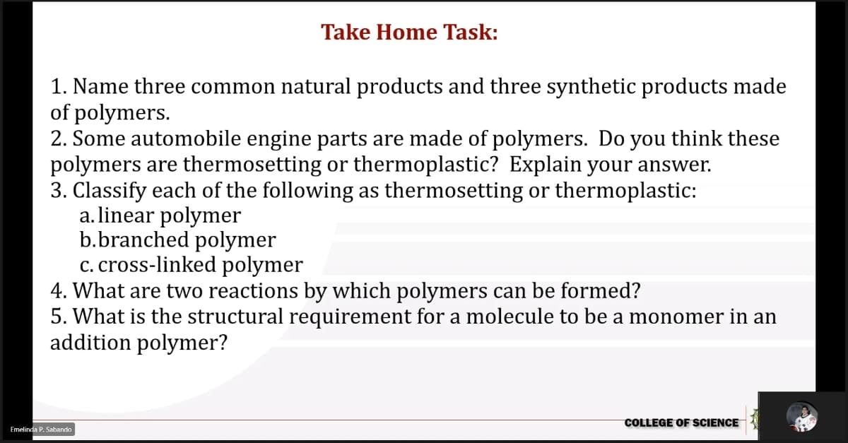 Take Home Task:
1. Name three common natural products and three synthetic products made
of polymers.
2. Some automobile engine parts are made of polymers. Do you think these
polymers are thermosetting or thermoplastic? Explain your answer.
3. Classify each of the following as thermosetting or thermoplastic:
a. linear polymer
b.branched polymer
c. cross-linked polymer
4. What are two reactions by which polymers can be formed?
5. What is the structural requirement for a molecule to be a monomer in an
addition polymer?
COLLEGE OF SCIENCE
Emelinda P. Sabando
