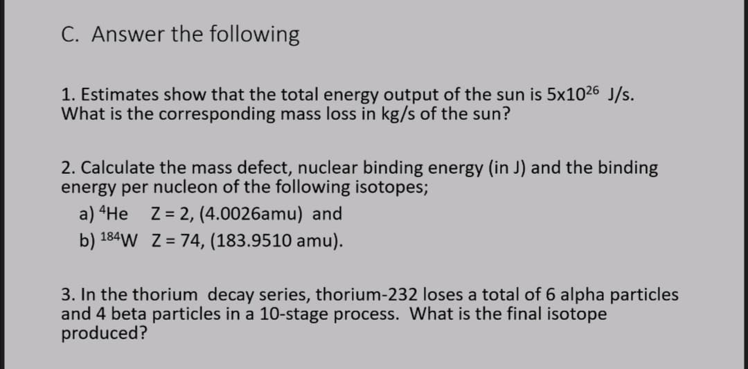 C. Answer the following
1. Estimates show that the total energy output of the sun is 5x1026 J/s.
What is the corresponding mass loss in kg/s of the sun?
2. Calculate the mass defect, nuclear binding energy (in J) and the binding
energy per nucleon of the following isotopes;
a) “He Z= 2, (4.0026amu) and
b) 184W Z = 74, (183.9510 amu).
3. In the thorium decay series, thorium-232 loses a total of 6 alpha particles
and 4 beta particles in a 10-stage process. What is the final isotope
produced?
