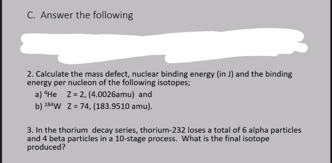 C. Answer the following
2. Calculate the mass defect, nuclear binding energy (in J) and the binding
energy per nucleon of the following isotopes;
a) “He Z= 2, (4.0026amu) and
b) 184W Z = 74, (183.9510 amu).
3. In the thorium decay series, thorium-232 loses a total of 6 alpha particles
and 4 beta particles in a 10-stage process. What is the final isotope
produced?
