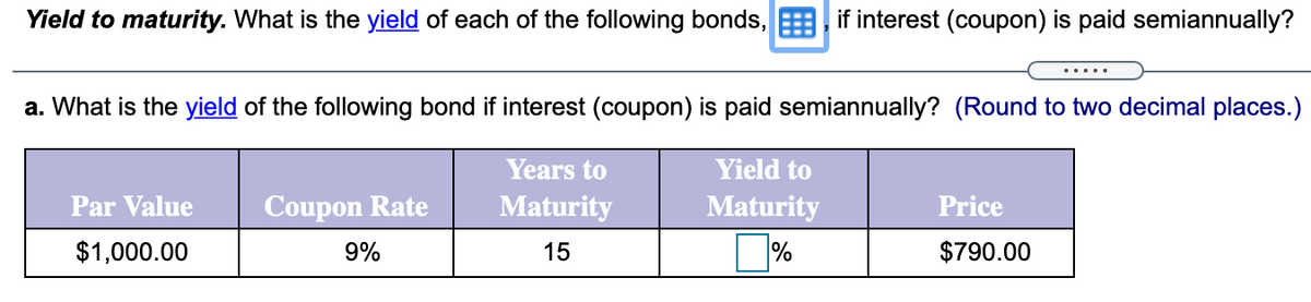 Yield to maturity. What is the yield of each of the following bonds, if interest (coupon) is paid semiannually?
a. What is the yield of the following bond if interest (coupon) is paid semiannually? (Round to two decimal places.)
Years to
Yield to
Par Value
Coupon Rate
Maturity
Maturity
Price
$1,000.00
9%
15
%
$790.00
