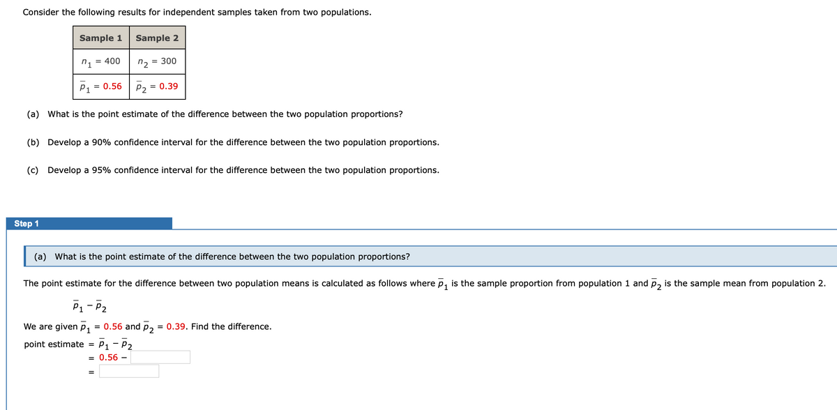 Consider the following results for independent samples taken from two populations.
Sample 1
Sample 2
n1
= 400
n2
= 300
P1 = 0.56
P2
= 0.39
(a) What is the point estimate of the difference between the two population proportions?
(b) Develop a 90% confidence interval for the difference between the two population proportions.
(c) Develop a 95% confidence interval for the difference between the two population proportions.
Step 1
(a) What is the point estimate of the difference between the two population proportions?
The point estimate for the difference between two population means is calculated as follows where p, is the sample proportion from population 1 and p, is the sample mean from population 2.
P1- P2
We are given
= 0.56 and p, = 0.39. Find the difference.
point estimate =
P1 - P2
= 0.56 –
