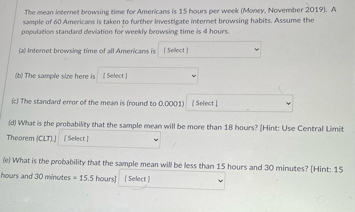 The mean internet browsing time for Americans is 15 hours per week (Money, November 2019). A
sample of 60 Americans is taken to further investigate internet browsing habits. Assume the
population standard deviation for weekly browsing time is 4 hours.
(a) Internet browsing time of all Americans is
[ Select ]
(b) The sample size here is [ Select ]
(c) The standard error of the mean is (round to 0.0001)
[ Select 1
(d) What is the probability that the sample mean will be more than 18 hours? [Hint: Use Central Limit
Theorem (CLT).] [Select]
(e) What is the probability that the sample mean will be less than 15 hours and 30 minutes? [Hint: 15
hours and 30 minutes = 15.5 hours] [Select ]
%3D
