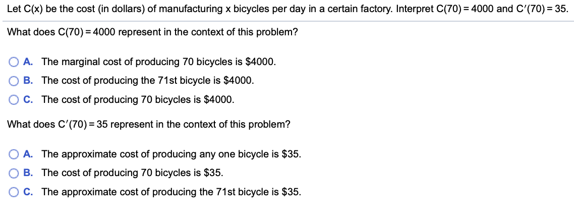 Let C(x) be the cost (in dollars) of manufacturing x bicycles per day in a certain factory. Interpret C(70) = 4000 and C'(70) = 35.
What does C(70) = 4000 represent in the context of this problem?
O A. The marginal cost of producing 70 bicycles is $4000.
B. The cost of producing the 71st bicycle is $4000.
O C. The cost of producing 70 bicycles is $4000.
What does C'(70) = 35 represent in the context of this problem?
A. The approximate cost of producing any one bicycle is $35.
B. The cost of producing 70 bicycles is $35.
O C. The approximate cost of producing the 71st bicycle is $35.
