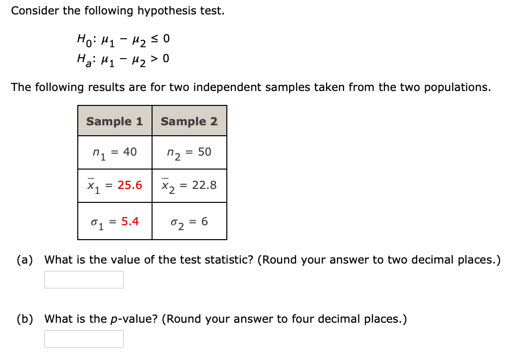 Consider the following hypothesis test.
Ho: H1 - H2s0
H3: H1 - 42> 0
The following results are for two independent samples taken from the two populations.
Sample 1
Sample 2
n1
= 40
n2 =
= 50
= 25.6
X2 =
= 22.8
= 5.4
02 =
(a) What is the value of the test statistic? (Round your answer to two decimal places.)
(b) What is the p-value? (Round your answer to four decimal places.)
