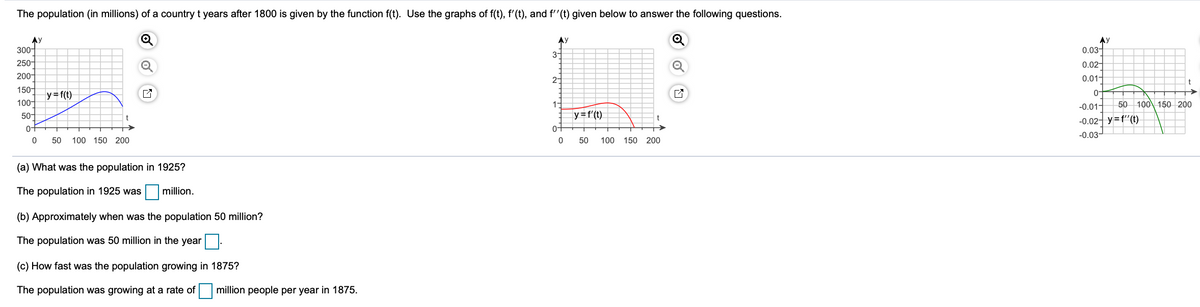 The population (in millions) of a country t years after 1800 is given by the function f(t). Use the graphs of f(t), f'(t), and f''(t) given below to answer the following questions.
AY
300-
Ay
Ay
0.03-
3-
250-
0.02-
200-
0.01-
2-
150-
0-
y=f(t)
50 100 150 200
100-
50-
1-
-0.01-
y=f'(t)
-0.02- y=f"(t)
0-
0-
-0.03-
50
100 150 200
50
100 150 200
(a) What was the population in 1925?
The population in 1925 was
million.
(b) Approximately when was the population 50 million?
The population was 50 million in the year|.
(c) How fast was the population growing in 1875?
The population was growing at a rate of million people per year in 1875.
