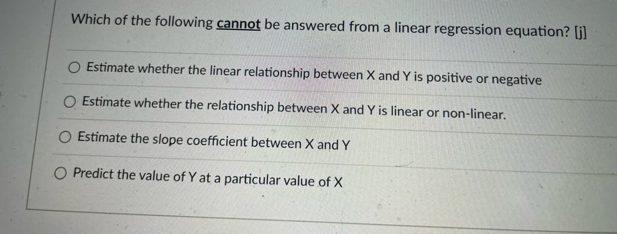 Which of the following cannot be answered from a linear regression equation? [j]
Estimate whether the linear relationship between X and Y is positive or negative
Estimate whether the relationship between X and Y is linear or non-linear.
Estimate the slope coefficient between X and Y
O Predict the value of Y at a particular value of X
