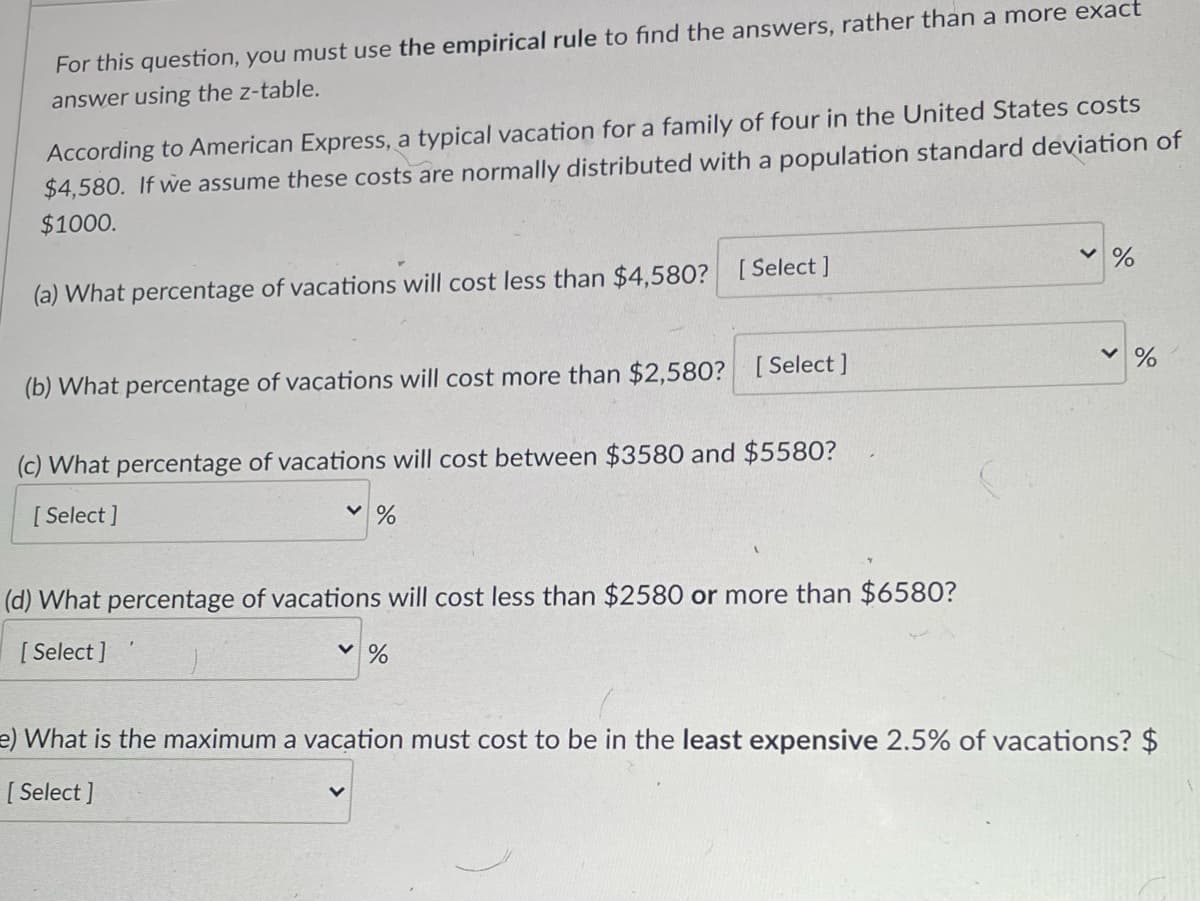 For this question, you must use the empirical rule to find the answers, rather than a more exact
answer using the z-table.
According to American Express, a typical vacation for a family of four in the United States costs
$4,580. If we assume these costs are normally distributed with a population standard deviation of
$1000.
(a) What percentage of vacations will cost less than $4,580? [Select ]
(b) What percentage of vacations will cost more than $2,580? [Select ]
v %
(c) What percentage of vacations will cost between $3580 and $5580?
[ Select ]
(d) What percentage of vacations will cost less than $2580 or more than $6580?
[ Select ]
e) What is the maximum a vacation must cost to be in the least expensive 2.5% of vacations? $
[ Select ]

