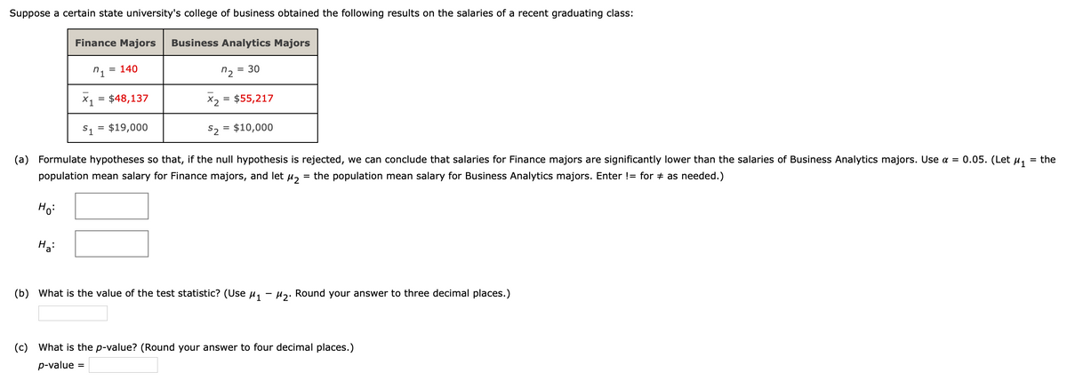 Suppose a certain state university's college of business obtained the following results on the salaries of a recent graduating class:
Finance Majors
Business Analytics Majors
= 140
n2 = 30
X1 = $48,137
X2 = $55,217
S1
$19,000
S2
$10,000
%3D
(a) Formulate hypotheses so that, if the null hypothesis is rejected, we can conclude that salaries for Finance majors are significantly lower than the salaries of Business Analytics majors. Use = 0.05. (Let µ,
= the
population mean salary for Finance majors, and let u,
= the population mean salary for Business Analytics majors. Enter != for + as needed.)
Ho:
Ha:
(b) What is the value of the test statistic? (Use u,
uz. Round your answer to three decimal places.)
(c) What is the p-value? (Round your answer to four decimal places.)
p-value
%3D
