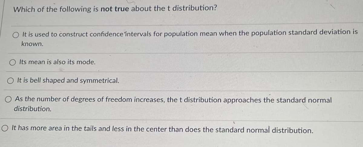 Which of the following is not true about the t distribution?
It is used to construct confidence intervals for population mean when the population standard deviation is
known.
O Its mean is also its mode.
O It is bell shaped and symmetrical.
As the number of degrees of freedom increases, the t distribution approaches the standard normal
distribution.
It has more area in the tails and less in the center than does the standard normal distribution.
