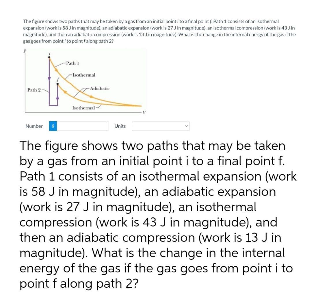 The figure shows two paths that may be taken by a gas from an initial point i to a final point f. Path 1 consists of an isothermal
expansion (work is 58 J in magnitude), an adiabatic expansion (work is 27 J in magnitude), an isothermal compression (work is 43 J in
magnitude), and then an adiabatic compression (work is 13 J in magnitude). What is the change in the internal energy of the gas if the
gas goes from point i to point falong path 2?
Path 1
Isothermal
Path 2-
Adiabatic
Isothermal
Number
Units
The figure shows two paths that may be taken
by a gas from an initial point i to a final point f.
Path 1 consists of an isothermal expansion (work
is 58 J in magnitude), an adiabatic expansion
(work is 27 J in magnitude), an isothermal
compression (work is 43 J in magnitude), and
then an adiabatic compression (work is 13 J in
magnitude). What is the change in the internal
energy of the gas if the gas goes from point i to
point f along path 2?
