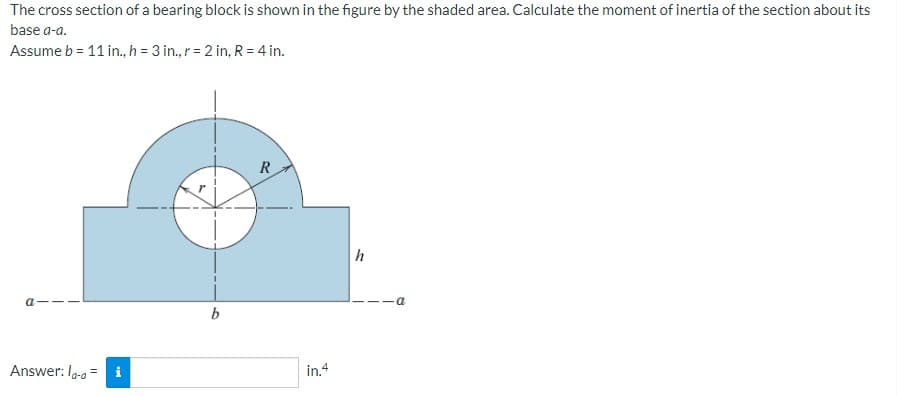 The cross section of a bearing block is shown in the figure by the shaded area. Calculate the moment of inertia of the section about its
base a-a.
Assume b = 11 in., h = 3 in., r = 2 in, R= 4 in.
R
a
b
Answer: lo-a = i
in.4
