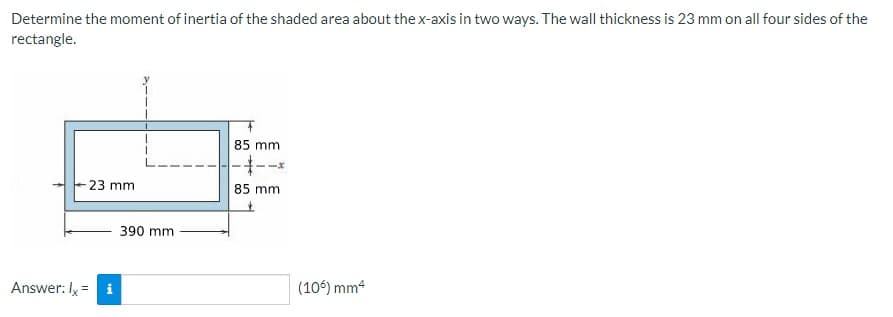 Determine the moment of inertia of the shaded area about the x-axis in two ways. The wall thickness is 23 mm on all four sides of the
rectangle.
85 mm
23 mm
85 mm
390 mm
Answer: Iy = i
(106) mm4
