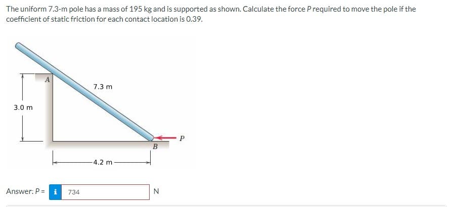 The uniform 7.3-m pole has a mass of 195 kg and is supported as shown. Calculate the force Prequired to move the pole if the
coefficient of static friction for each contact location is 0.39.
A
7.3 m
3.0 m
P
B
4.2 m
Answer: P = i
734
N
