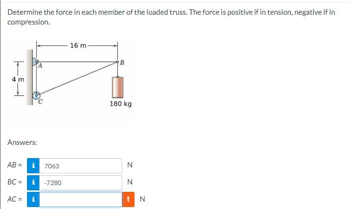 Determine the force in each member of the loaded truss. The force is positive if in tension, negative if in
compression.
16 m
A.
4 m
180 kg
Answers:
AB = i
N
7063
BC =
i -7280
N
AC =
i
! N
z Z
