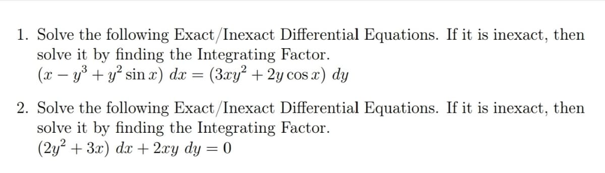 1. Solve the following Exact/Inexact Differential Equations. If it is inexact, then
solve it by finding the Integrating Factor.
(x – y³ + y° sin x) dx = (3xy² + 2y cos x) dy
2. Solve the following Exact/Inexact Differential Equations. If it is inexact, then
solve it by finding the Integrating Factor.
(2y? + 3x) dx + 2xy dy = 0
