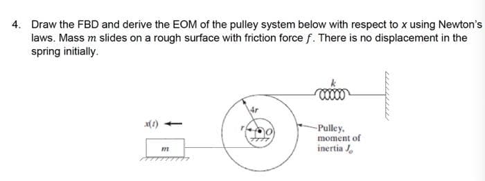 4. Draw the FBD and derive the EOM of the pulley system below with respect to x using Newton's
laws. Mass m slides on a rough surface with friction force f. There is no displacement in the
spring initially.
-Pulley.
moment of
inertia J,
