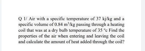 Q 1/ Air with a specific temperature of 37 kj/kg and a
specific volume of 0.84 m/kg passing through a heating
coil that was at a dry bulb temperature of 35 °c Find the
properties of the air when entering and leaving the coil
and calculate the amount of heat added through the coil?
