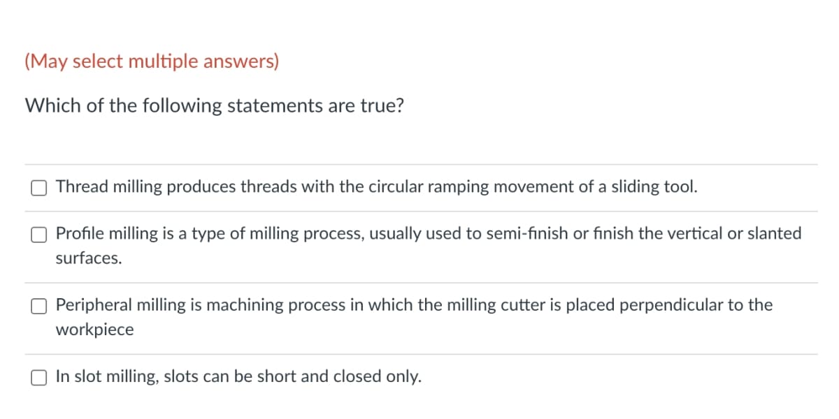 (May select multiple answers)
Which of the following statements are true?
Thread milling produces threads with the circular ramping movement of a sliding tool.
Profile milling is a type of milling process, usually used to semi-finish or finish the vertical or slanted
surfaces.
Peripheral milling is machining process in which the milling cutter is placed perpendicular to the
workpiece
In slot milling, slots can be short and closed only.
