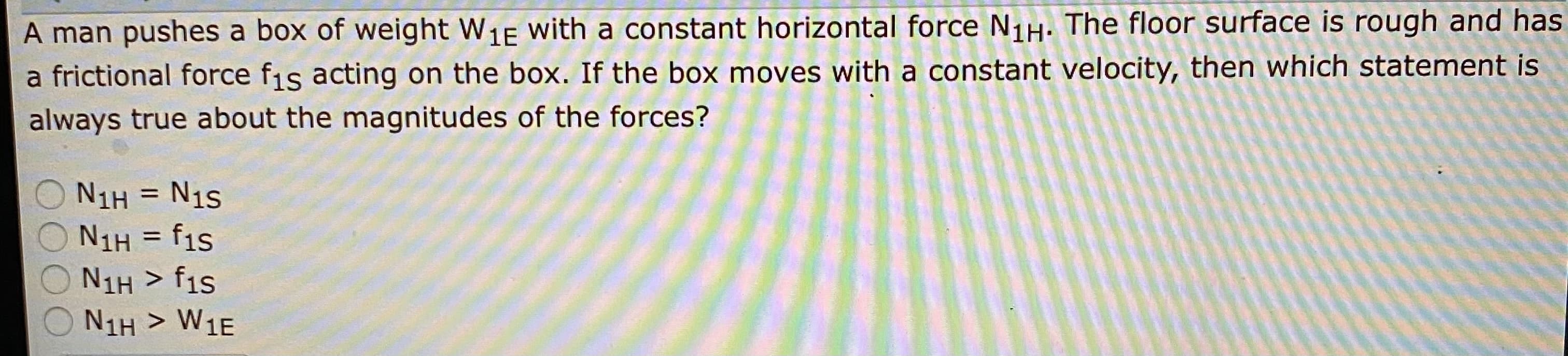 A man pushes a box of weight W1E with a constant horizontal force N1H: The floor surface is rough and has
a frictional force fis acting on the box. If the box moves with a constant velocity, then which statement is
always true about the magnitudes of the forces?
N1H = N1S
%3D
N1H = f1s
N1H > fis
N1H > W1E
%3D
