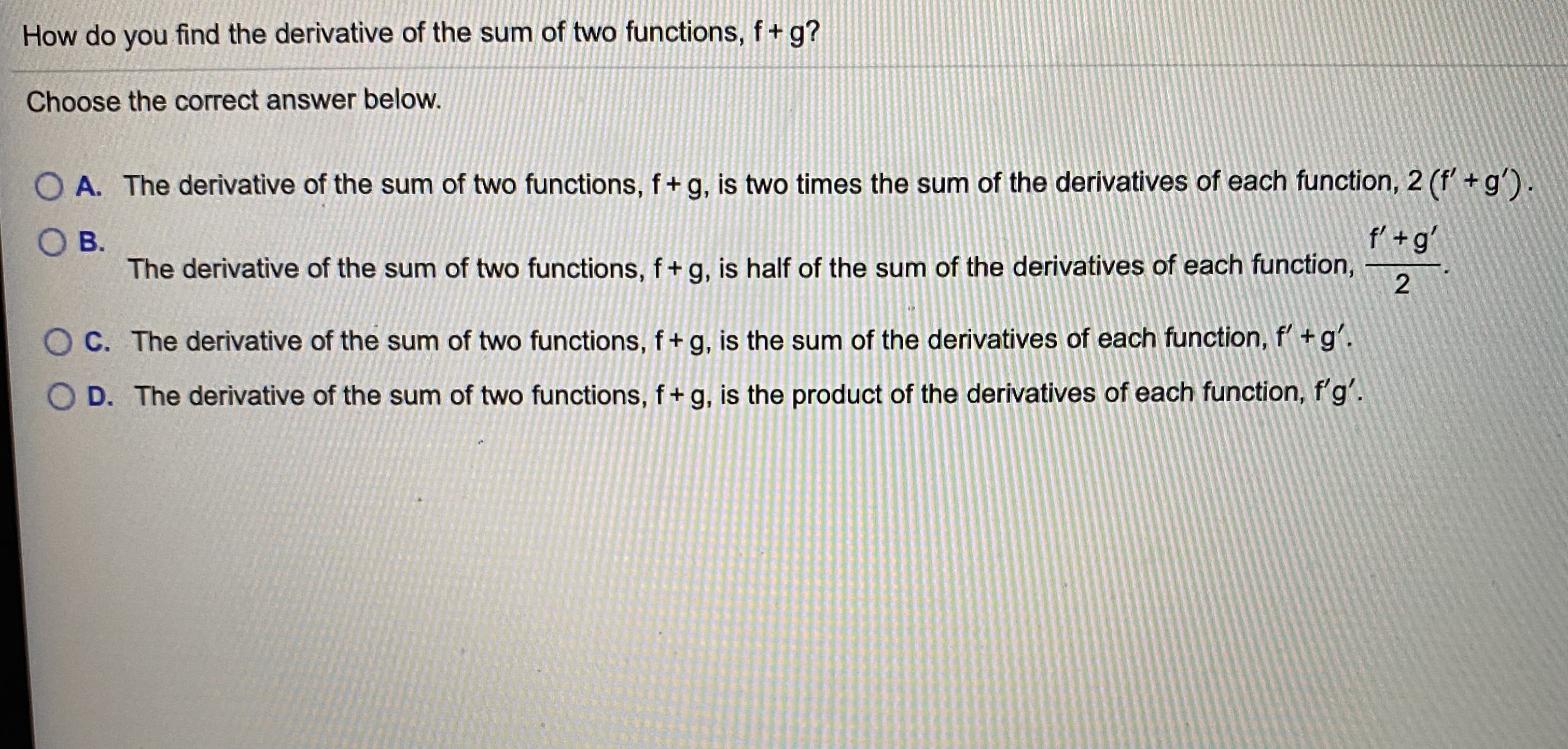 How do you find the derivative of the sum of two functions, f+ g?
Choose the correct answer below.
O A. The derivative of the sum of two functions, f+g, is two times the sum of the derivatives of each function, 2 (f' + g').
O B.
The derivative of the sum of two functions, f+g, is half of the sum of the derivatives of each function,
f' +g'
C. The derivative of the sum of two functions, f+ g, is the sum of the derivatives of each function, f'+g'.
D. The derivative of the sum of two functions, f+ g, is the product of the derivatives of each function, f'g'.
2.
