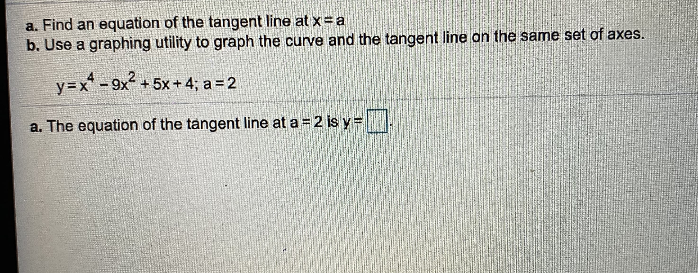 a. Find an equation of the tangent line at x= a
b. Use a graphing utility to graph the curve and the tangent line on the same set of axes.
4
y=x* - 9x + 5x+ 4; a = 2

