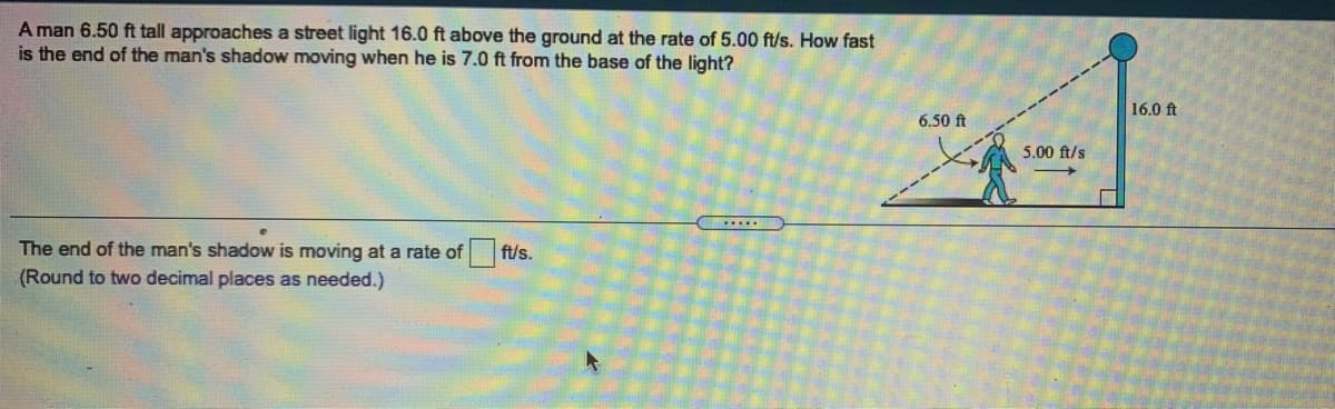 A man 6.50 ft tall approaches a street light 16.0 ft above the ground at the rate of 5.00 ft/s. How fast
is the end of the man's shadow moving when he is 7.0 ft from the base of the light?
16.0 ft
6.50 ft
5.00 ft/s
The end of the man's shadow is moving at a rate of
ft/s.
(Round to two decimal places as needed.)
