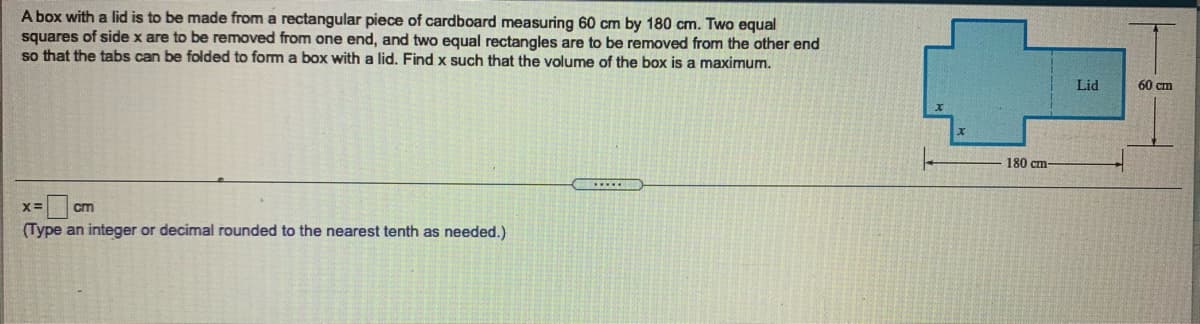 A box with a lid is to be made from a rectangular piece of cardboard measuring 60 cm by 180 cm. Two equal
squares of side x are to be removed from one end, and two equal rectangles are to be removed from the other end
so that the tabs can be folded to form a box with a lid. Find x such that the volume of the box is a maximum.
Lid
60 cm
180 cm
X=
cm
(Type an integer or decimal rounded to the nearest tenth as needed.)
