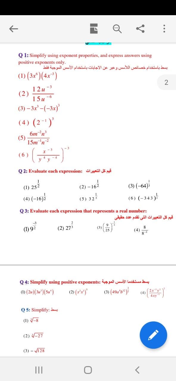 Q 1: Simplify using exponent properties, and express answers using
positive exponents only.
بسط باستخدام خصائص ال لأس س وعبر عن الاجابات باستخدام الأس س الموجبة فقط
(1) (3xº)(4x*)
2
12u -3
(2)
15и 6
(3) – 3x -(-3x)
(4) (2-')'
6mn
(5)
15m'n?
- 3
(6 )
y
Q 2: Evaluate each expression: Gill S
(3) (-64)
(6) (-343)
(1) 252
(2) –162
(4) (-16)
(5) 325
Q 3: Evaluate each expression that represents a real number:
قيم كل التعبيرات التي تقدم عد د حقیقی
-3
(1) 92
(2) 273
(3)
8
(4)
Q 4: Simplify using positive exponents: I Lasšia auy
() (24)(3u') (Su")
(2) (x*x')
(4)
4xy
Q 5: Simplify: lany
(1) -8
(2) -27
(3) – V128
II
