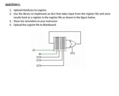 QUESTION 5:
1. Upload MyLibrary to Logisim.
2. Use the library to implement an ALU that takes input from the register file and store
results back to a register in the register file as shown in the figure below.
3. Show the simulation to your instructor.
4. Upload the Logisim file to Blackboard.
