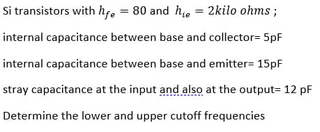 Si transistors with hf, = 80 and hie = 2kilo ohms ;
internal capacitance between base and collector= 5pF
internal capacitance between base and emitter= 15pF
stray capacitance at the input and also at the output= 12 pF
Determine the lower and upper cutoff frequencies
