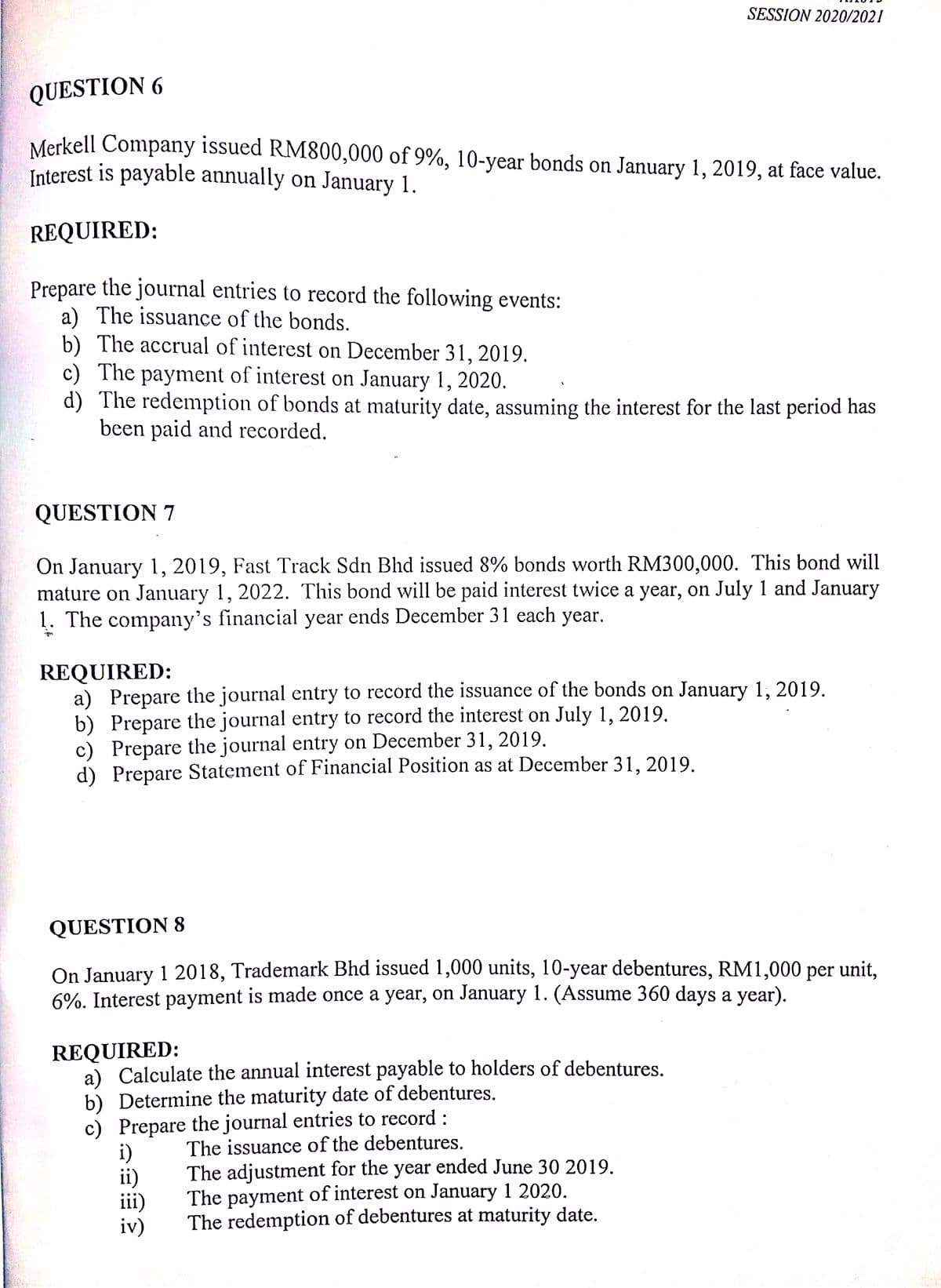 SESSION 2020/2021
QUESTION 6
Merkell Company issued RM800,000 of 9%, 10-year bonds on January 1, 2019, at face value.
Interest is payable annually on January 1.
REQUIRED:
Prepare the journal entries to record the following events:
a) The issuance of the bonds.
b) The accrual of interest on December 31, 2019.
c) The payment of interest on January 1, 2020.
d) The redemption of bonds at maturity date, assuming the interest for the last period has
been paid and recorded.
QUESTION 7
On January 1, 2019, Fast Track Sdn Bhd issued 8% bonds worth RM300,000. This bond will
mature on January 1, 2022. This bond will be paid interest twice a year, on July 1 and January
1. The company's financial year ends December 31 each year.
REQUIRED:
a) Prepare the journal entry to record the issuance of the bonds on January 1, 2019.
b) Prepare the journal entry to record the interest on July 1, 2019.
c) Prepare the journal entry on December 31, 2019.
d) Prepare Statement of Financial Position as at December 31, 2019.
QUESTION 8
On January 1 2018, Trademark Bhd issued 1,000 units, 10-year debentures, RM1,000 per unit,
6%. Interest payment is made once a year, on January 1. (Assume 360 days a year).
REQUIRED:
a) Calculate the annual interest payable to holders of debentures.
b) Determine the maturity date of debentures.
c) Prepare the journal entries to record :
i)
ii)
iii)
iv)
The issuance of the debentures.
The adjustment for the year ended June 30 2019.
The payment of interest on January 1 2020.
The redemption of debentures at maturity date.
