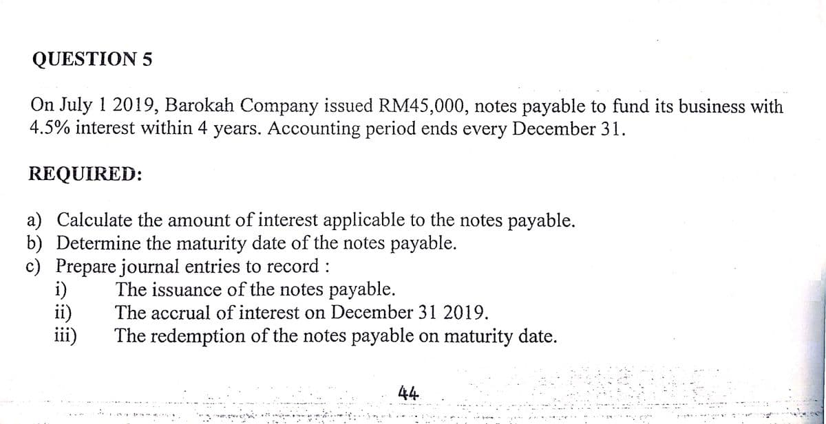 QUESTION 5
On July 1 2019, Barokah Company issued RM45,000, notes payable to fund its business with
4.5% interest within 4 years. Accounting period ends every December 31.
REQUIRED:
a) Calculate the amount of interest applicable to the notes payable.
b) Determine the maturity date of the notes payable.
c) Prepare journal entries to record :
ii)
iii)
The issuance of the notes payable.
The accrual of interest on December 31 2019.
The redemption of the notes payable on maturity date.
44
