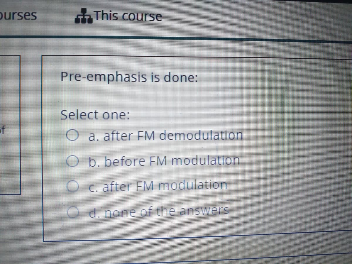 ourses
G This course
Pre-emphasis is done:
Select one:
of
O a. after EM demodulation
O b. before FM modulation
O c. after FM modulation
O d. none of the answers
