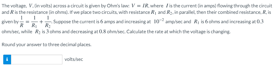The voltage, V, (in volts) across a circuit is given by Ohm's law: V = IR, where I is the current (in amps) flowing through the circuit
and Ris the resistance (in ohms). If we place two circuits, with resistance R¡ and R2, in parallel, then their combined resistance, R, is
1
1
+
R1
1
given by
R
·. Suppose the current is 6 amps and increasing at 10-2 amp/sec and R1 is 6 ohms and increasing at 0.3
R2
ohm/sec, while R2 is 3 ohms and decreasing at 0.8 ohm/sec. Calculate the rate at which the voltage is changing.
Round your answer to three decimal places.
volts/sec
