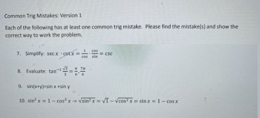 Common Trig Mistakes: Version 1
Each of the following has at least one common trig mistake. Please find the mistake(s) and show the
correct way to work the problem.
7. Simplify: secx cotx=1 = CSC
1 cos
cos sin
8. Evaluate: tan-¹=
9. sin(x+y)-sin x +sin y
10. sin²x = 1-cos²x → √sin²x = √I-Vcos²x = sinx = 1- cos x