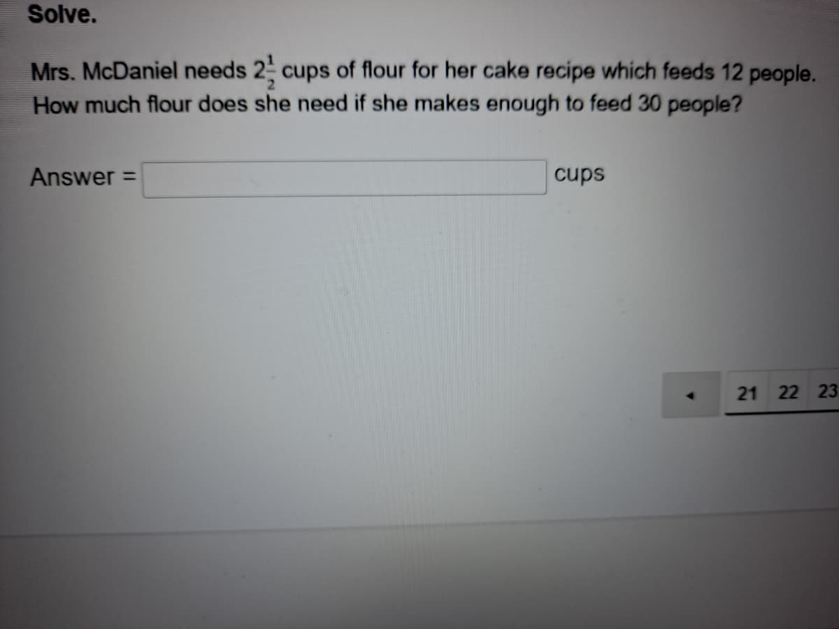 Solve.
Mrs. McDaniel needs 2 cups of flour for her cake recipe which feeds 12 people.
How much flour does she need if she makes enough to feed 30 people?
Answer =
cups
21 22 23
