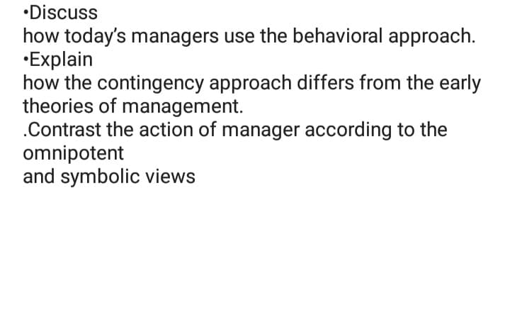 •Discuss
how today's managers use the behavioral approach.
•Explain
how the contingency approach differs from the early
theories of management.
.Contrast the action of manager according to the
omnipotent
and symbolic views

