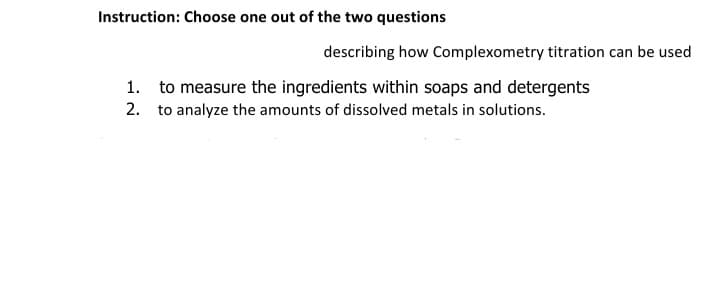 Instruction: Choose one out of the two questions
describing how Complexometry titration can be used
1. to measure the ingredients within soaps and detergents
2. to analyze the amounts of dissolved metals in solutions.
