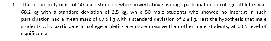 1.
The mean body mass of 50 male students who showed above average participation in college athletics was
68.2 kg with a standard deviation of 2.5 kg, while 50 male students who showed no interest in such
participation had a mean mass of 67.5 kg with a standard deviation of 2.8 kg. Test the hypothesis that male
students who participate in college athletics are more massive than other male students, at 0.05 level of
significance.

