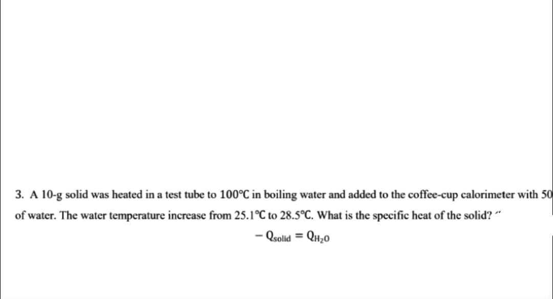 3. A 10-g solid was heated in a test tube to 100°C in boiling water and added to the coffee-cup calorimeter with 50
of water. The water temperature increase from 25.1°C to 28.5°C. What is the specific heat of the solid? "
– Qsolid = QH;0
%3D
