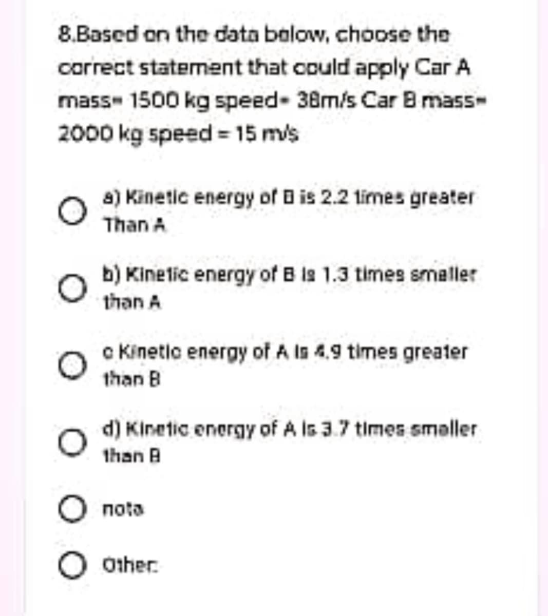 8.Based on the data balow, choose the
carrect statement that could apply Car A
mass- 1500 kg speed- 38m/s Car B mass-
2000 kg speed = 15 m/s
a) Kinetic energy of B is 2.2 limes greater
Than A
b) Kinelic energy of B ls 1.3 times smaller
than A
c Kinetic energy of A Is 4.9 times greater
than B
d) Kinetic energy of A Is 3.7 times smaller
ם 1han
nota
O other.
