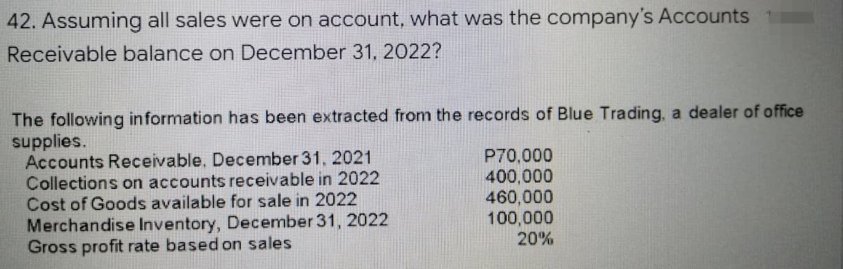 42. Assuming all sales were on account, what was the company's Accounts
Receivable balance on December 31, 2022?
The following information has been extracted from the records of Blue Trading, a dealer of office
supplies.
P70,000
400,000
Accounts Receivable. December 31, 2021
Collections on accounts receivable in 2022
Cost of Goods available for sale in 2022
Merchandise Inventory, December 31, 2022
Gross profit rate based on sales
460,000
100,000
20%